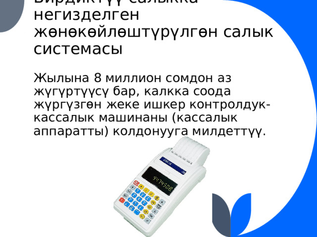 Бирдиктүү салыкка негизделген жөнөкөйлөштүрүлгөн салык системасы Жылына 8 миллион сомдон аз жүгүртүүсү бар, калкка соода жүргүзгөн жеке ишкер контролдук-кассалык машинаны (кассалык аппаратты) колдонууга милдеттүү. 