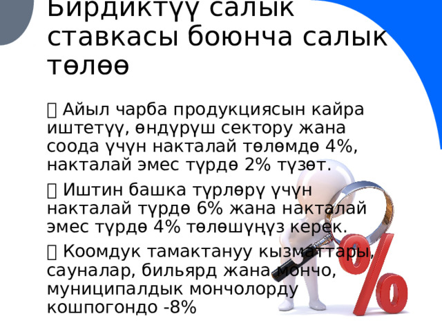Бирдиктүү салык ставкасы боюнча салык төлөө ✅ Айыл чарба продукциясын кайра иштетүү, өндүрүш сектору жана соода үчүн накталай төлөмдө 4%, накталай эмес түрдө 2% түзөт. ✅  Иштин башка түрлөрү үчүн накталай түрдө 6% жана накталай эмес түрдө 4% төлөшүңүз керек. ✅ Коомдук тамактануу кызматтары, сауналар, бильярд жана мончо, муниципалдык мончолорду кошпогондо -8% 