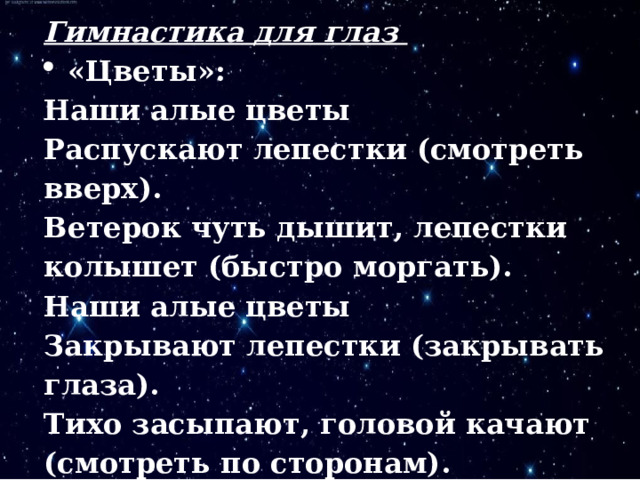 Гимнастика для глаз «Цветы»:  Наши алые цветы  Распускают лепестки (смотреть вверх). Ветерок чуть дышит, лепестки колышет (быстро моргать). Наши алые цветы  Закрывают лепестки (закрывать глаза). Тихо засыпают, головой качают (смотреть по сторонам).  