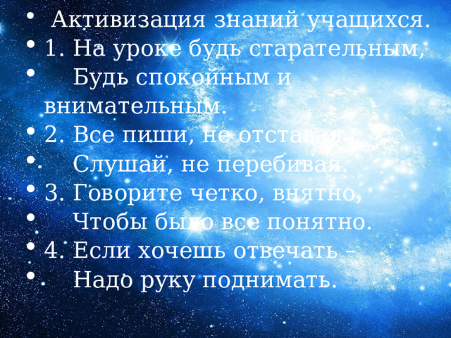  Активизация знаний учащихся. 1. На уроке будь старательным,  Будь спокойным и внимательным. 2. Все пиши, не отставая.  Слушай, не перебивая. 3. Говорите четко, внятно,  Чтобы было все понятно. 4. Если хочешь отвечать –  Надо руку поднимать. 