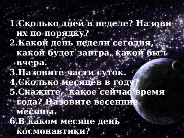Сколько дней в неделе? Назови их по порядку? Какой день недели сегодня, какой будет завтра, какой был вчера. Назовите части суток. Сколько месяцев в году? Скажите, какое сейчас время года? Назовите весенние месяцы. В каком месяце день космонавтики? 