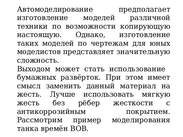 Автомоделирование предполагает изготовление моделей различной техники по возможности копирующую настоящую. Однако, изготовление таких моделей по чертежам для юных моделистов представляет значительную сложность. Выходом может стать использование бумажных развёрток. При этом имеет смысл заменить данный материал на жесть. Лучше использовать мягкую жесть без рёбер жесткости с антикоррозийным покрытием. Рассмотрим пример моделирования танка времён ВОВ. 