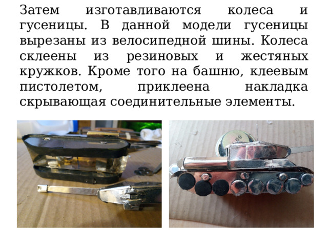 Затем изготавливаются колеса и гусеницы. В данной модели гусеницы вырезаны из велосипедной шины. Колеса склеены из резиновых и жестяных кружков. Кроме того на башню, клеевым пистолетом, приклеена накладка скрывающая соединительные элементы. 
