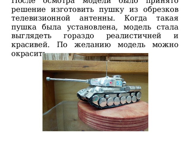 После осмотра модели было принято решение изготовить пушку из обрезков телевизионной антенны. Когда такая пушка была установлена, модель стала выглядеть гораздо реалистичней и красивей. По желанию модель можно окрасить. 