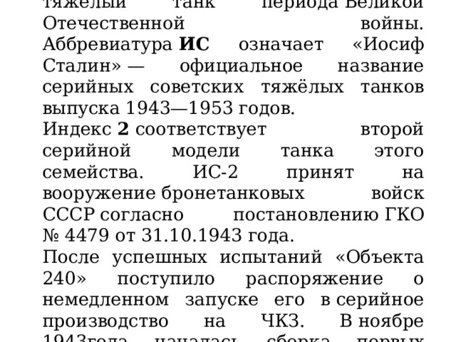 ИС-2  ( Объект 240 ) — советский тяжелый танк периода Великой Отечественной войны. Аббревиатура  ИС означает «Иосиф Сталин» — официальное название серийных советских тяжёлых танков выпуска 1943—1953 годов. Индекс  2  соответствует второй серийной модели танка этого семейства. ИС-2 принят на вооружение бронетанковых войск СССР согласно постановлению ГКО № 4479 от 31.10.1943 года. После успешных испытаний «Объекта 240» поступило распоряжение о немедленном запуске его в серийное производство на ЧКЗ. В ноябре 1943года началась сборка первых серийных машин. 