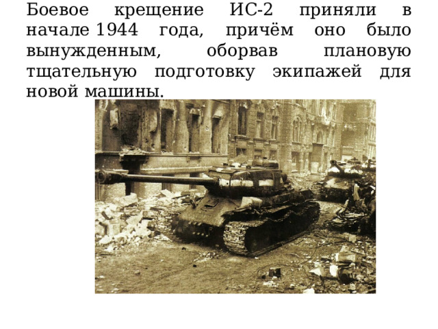 Боевое крещение ИС-2 приняли в начале 1944 года, причём оно было вынужденным, оборвав плановую тщательную подготовку экипажей для новой машины. 