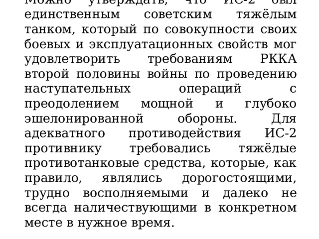 Можно утверждать, что ИС-2 был единственным советским тяжёлым танком, который по совокупности своих боевых и эксплуатационных свойств мог удовлетворить требованиям РККА второй половины войны по проведению наступательных операций с преодолением мощной и глубоко эшелонированной обороны. Для адекватного противодействия ИС-2 противнику требовались тяжёлые противотанковые средства, которые, как правило, являлись дорогостоящими, трудно восполняемыми и далеко не всегда наличествующими в конкретном месте в нужное время. 