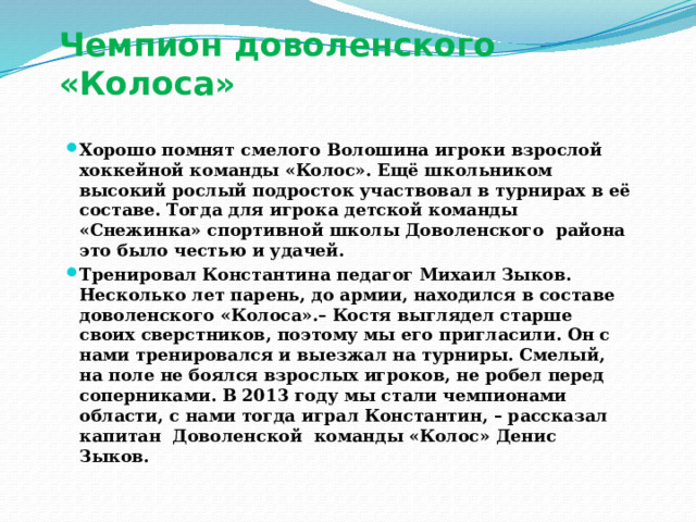 Чемпион доволенского «Колоса»   Хорошо помнят смелого Волошина игроки взрослой хоккейной команды «Колос». Ещё школьником высокий рослый подросток участвовал в турнирах в её составе. Тогда для игрока детской команды «Снежинка» спортивной школы Доволенского района это было честью и удачей. Тренировал Константина педагог Михаил Зыков. Несколько лет парень, до армии, находился в составе доволенского «Колоса».– Костя выглядел старше своих сверстников, поэтому мы его пригласили. Он с нами тренировался и выезжал на турниры. Смелый, на поле не боялся взрослых игроков, не робел перед соперниками. В 2013 году мы стали чемпионами области, с нами тогда играл Константин, – рассказал капитан Доволенской команды «Колос» Денис Зыков.   