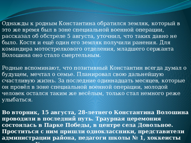 Однажды к родным Константина обратился земляк, который в это же время был в зоне специальной военной операции, рассказал об обстреле 5 августа, уточнил, что таких давно не было. Костя и ещё один его земляк получили ранения. Для командира мотострелкового отделения, младшего сержанта Волошина оно стало смертельным.   Родные вспоминают, что позитивный Константин всегда думал о будущем, мечтал о семье. Планировал свою дальнейшую счастливую жизнь. За последние одиннадцать месяцев, которые он провёл в зоне специальной военной операции, молодой человек остался таким же весёлым, только стал немного реже улыбаться.   Во вторник, 15 августа, 28-летнего Константина Волошина проводили в последний путь. Траурная церемония состоялась в Парке Победы, в центре села Довольное. Проститься с ним пришли одноклассники, представители администрации района, педагоги школы № 1, хоккеисты команды «Колос». 