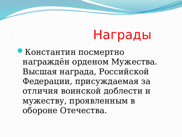  Награды Константин посмертно награждён орденом Мужества. Высшая награда, Российской Федерации, присуждаемая за отличия воинской доблести и мужеству, проявленным в обороне Отечества. 