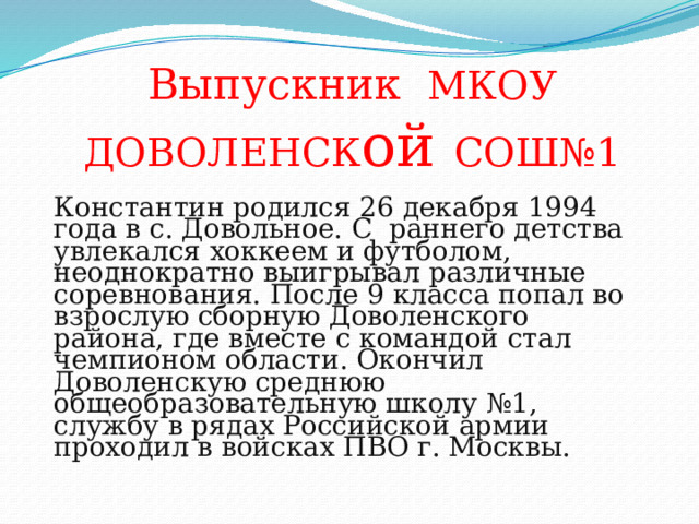 Выпускник МКОУ ДОВОЛЕНСК ой СОШ№1 Константин родился 26 декабря 1994 года в с. Довольное. С раннего детства увлекался хоккеем и футболом, неоднократно выигрывал различные соревнования. После 9 класса попал во взрослую сборную Доволенского района, где вместе с командой стал чемпионом области. Окончил Доволенскую среднюю общеобразовательную школу №1, службу в рядах Российской армии проходил в войсках ПВО г. Москвы. 