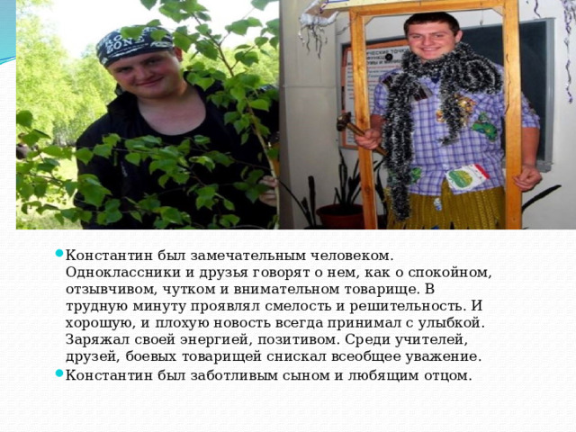 Константин был замечательным человеком. Одноклассники и друзья говорят о нем, как о спокойном, отзывчивом, чутком и внимательном товарище. В трудную минуту проявлял смелость и решительность. И хорошую, и плохую новость всегда принимал с улыбкой. Заряжал своей энергией, позитивом. Среди учителей, друзей, боевых товарищей снискал всеобщее уважение. Константин был заботливым сыном и любящим отцом. 