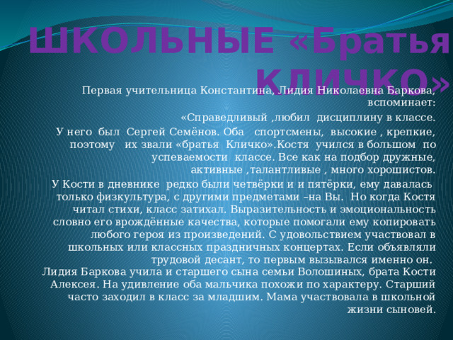 ШКОЛЬНЫЕ «Братья КЛИЧКО» Первая учительница Константина, Лидия Николаевна Баркова, вспоминает: «Справедливый ,любил дисциплину в классе. У него был Сергей Семёнов. Оба спортсмены, высокие , крепкие, поэтому их звали «братья Кличко».Костя учился в большом по успеваемости классе. Все как на подбор дружные, активные ,талантливые , много хорошистов. У Кости в дневнике редко были четвёрки и и пятёрки, ему давалась только физкультура, с другими предметами –на Вы.  Но когда Костя читал стихи, класс затихал. Выразительность и эмоциональность словно его врождённые качества, которые помогали ему копировать любого героя из произведений. С удовольствием участвовал в школьных или классных праздничных концертах. Если объявляли трудовой десант, то первым вызывался именно он.  Лидия Баркова учила и старшего сына семьи Волошиных, брата Кости Алексея. На удивление оба мальчика похожи по характеру. Старший часто заходил в класс за младшим. Мама участвовала в школьной жизни сыновей. 