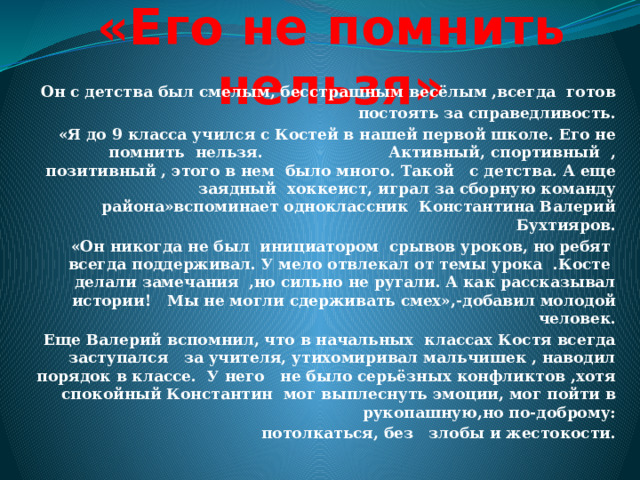 «Его не помнить нельзя» Он с детства был смелым, бесстрашным весёлым ,всегда готов  постоять за справедливость. «Я до 9 класса учился с Костей в нашей первой школе. Его не помнить нельзя. Активный, спортивный , позитивный , этого в нем было много. Такой с детства. А еще заядный хоккеист, играл за сборную команду района»вспоминает одноклассник Константина Валерий Бухтияров. «Он никогда не был инициатором срывов уроков, но ребят всегда поддерживал. У мело отвлекал от темы урока .Косте делали замечания ,но сильно не ругали. А как рассказывал истории! Мы не могли сдерживать смех»,-добавил молодой человек. Еще Валерий вспомнил, что в начальных классах Костя всегда заступался за учителя, утихомиривал мальчишек , наводил порядок в классе. У него не было серьёзных конфликтов ,хотя спокойный Константин мог выплеснуть эмоции, мог пойти в рукопашную,но по-доброму: потолкаться, без злобы и жестокости. 