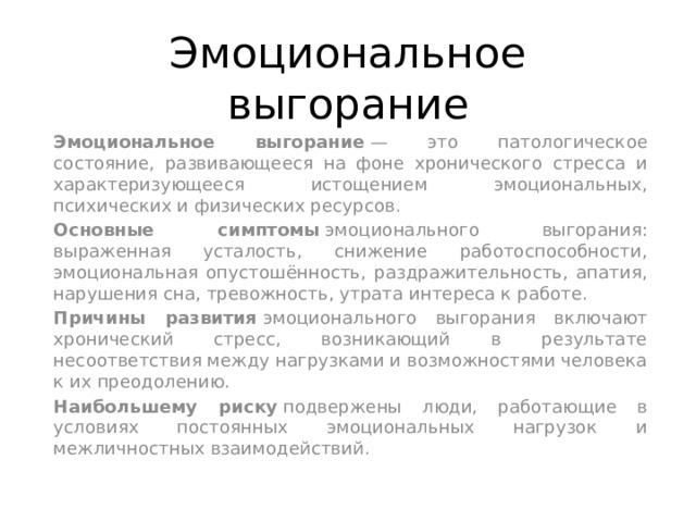 Эмоциональное выгорание  Эмоциональное выгорание  — это патологическое состояние, развивающееся на фоне хронического стресса и характеризующееся истощением эмоциональных, психических и физических ресурсов. Основные симптомы  эмоционального выгорания: выраженная усталость, снижение работоспособности, эмоциональная опустошённость, раздражительность, апатия, нарушения сна, тревожность, утрата интереса к работе.  Причины развития  эмоционального выгорания включают хронический стресс, возникающий в результате несоответствия между нагрузками и возможностями человека к их преодолению.  Наибольшему риску  подвержены люди, работающие в условиях постоянных эмоциональных нагрузок и межличностных взаимодействий.  