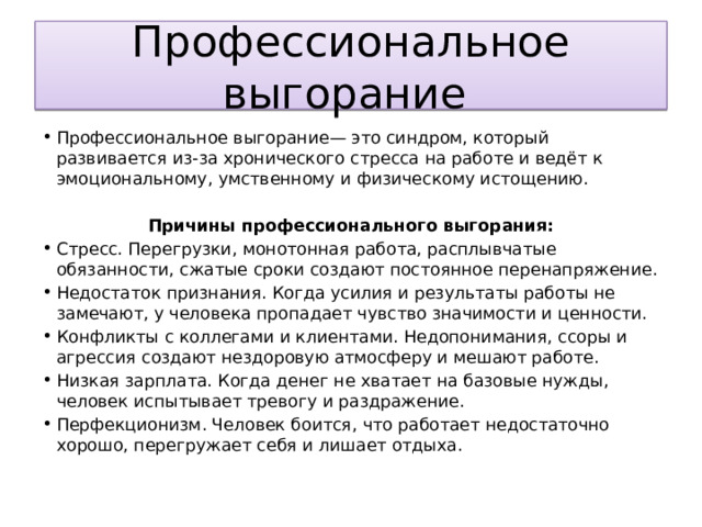 Профессиональное выгорание Профессиональное выгорание— это синдром, который развивается из-за хронического стресса на работе и ведёт к эмоциональному, умственному и физическому истощению. Причины профессионального выгорания: Стресс. Перегрузки, монотонная работа, расплывчатые обязанности, сжатые сроки создают постоянное перенапряжение. Недостаток признания. Когда усилия и результаты работы не замечают, у человека пропадает чувство значимости и ценности. Конфликты с коллегами и клиентами. Недопонимания, ссоры и агрессия создают нездоровую атмосферу и мешают работе. Низкая зарплата. Когда денег не хватает на базовые нужды, человек испытывает тревогу и раздражение. Перфекционизм. Человек боится, что работает недостаточно хорошо, перегружает себя и лишает отдыха. 