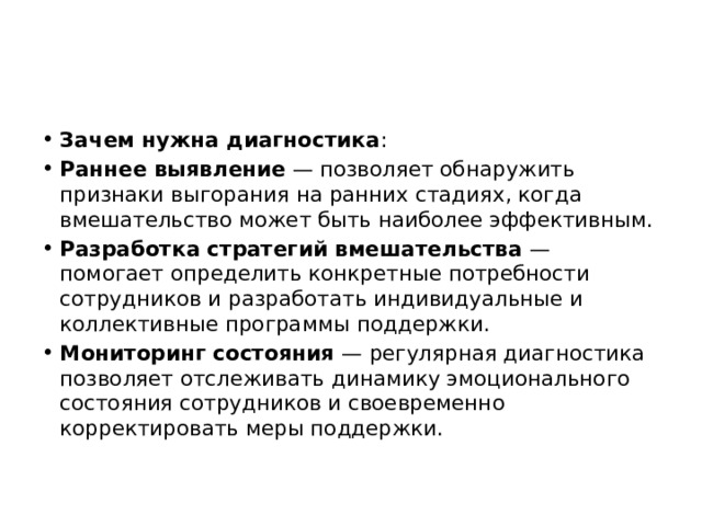 Зачем нужна диагностика : Раннее выявление  — позволяет обнаружить признаки выгорания на ранних стадиях, когда вмешательство может быть наиболее эффективным. Разработка стратегий вмешательства  — помогает определить конкретные потребности сотрудников и разработать индивидуальные и коллективные программы поддержки. Мониторинг состояния  — регулярная диагностика позволяет отслеживать динамику эмоционального состояния сотрудников и своевременно корректировать меры поддержки. 