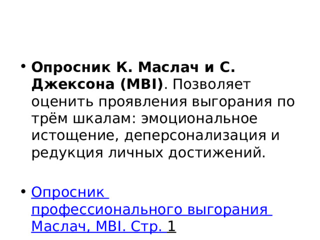 Опросник К. Маслач и С. Джексона (MBI) . Позволяет оценить проявления выгорания по трём шкалам: эмоциональное истощение, деперсонализация и редукция личных достижений.  Опросник профессионального выгорания Маслач , MBI. Стр. 1  