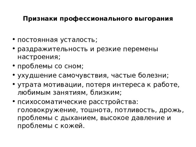  Признаки профессионального выгорания   постоянная усталость; раздражительность и резкие перемены настроения; проблемы со сном; ухудшение самочувствия, частые болезни; утрата мотивации, потеря интереса к работе, любимым занятиям, близким; психосоматические расстройства: головокружение, тошнота, потливость, дрожь, проблемы с дыханием, высокое давление и проблемы с кожей. 