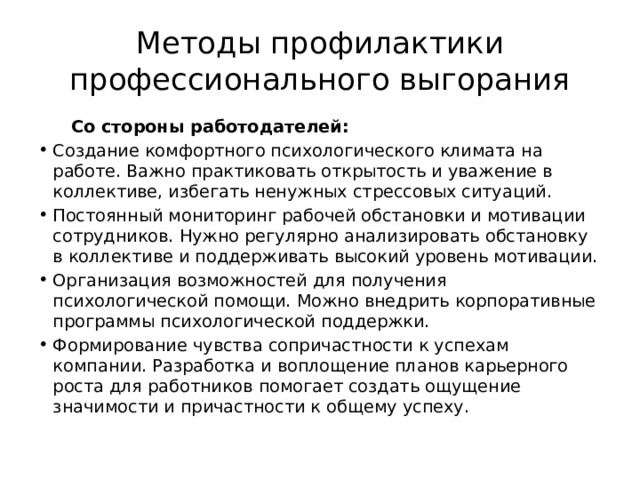 Методы профилактики профессионального выгорания  Со стороны работодателей: Создание комфортного психологического климата на работе. Важно практиковать открытость и уважение в коллективе, избегать ненужных стрессовых ситуаций. Постоянный мониторинг рабочей обстановки и мотивации сотрудников. Нужно регулярно анализировать обстановку в коллективе и поддерживать высокий уровень мотивации. Организация возможностей для получения психологической помощи. Можно внедрить корпоративные программы психологической поддержки. Формирование чувства сопричастности к успехам компании. Разработка и воплощение планов карьерного роста для работников помогает создать ощущение значимости и причастности к общему успеху. 