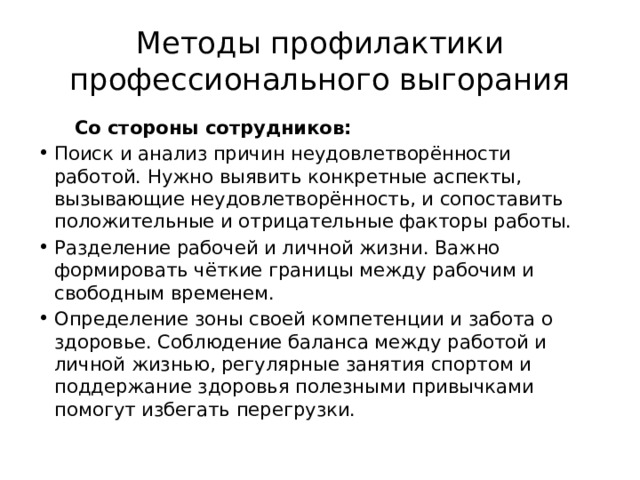 Методы профилактики профессионального выгорания  Со стороны сотрудников: Поиск и анализ причин неудовлетворённости работой. Нужно выявить конкретные аспекты, вызывающие неудовлетворённость, и сопоставить положительные и отрицательные факторы работы. Разделение рабочей и личной жизни. Важно формировать чёткие границы между рабочим и свободным временем. Определение зоны своей компетенции и забота о здоровье. Соблюдение баланса между работой и личной жизнью, регулярные занятия спортом и поддержание здоровья полезными привычками помогут избегать перегрузки. 