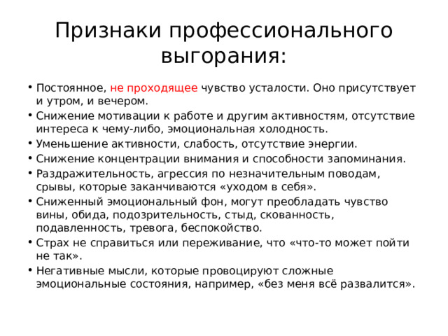 Признаки профессионального выгорания: Постоянное, не проходящее чувство усталости. Оно присутствует и утром, и вечером. Снижение мотивации к работе и другим активностям, отсутствие интереса к чему-либо, эмоциональная холодность. Уменьшение активности, слабость, отсутствие энергии. Снижение концентрации внимания и способности запоминания. Раздражительность, агрессия по незначительным поводам, срывы, которые заканчиваются «уходом в себя». Сниженный эмоциональный фон, могут преобладать чувство вины, обида, подозрительность, стыд, скованность, подавленность, тревога, беспокойство. Страх не справиться или переживание, что «что-то может пойти не так». Негативные мысли, которые провоцируют сложные эмоциональные состояния, например, «без меня всё развалится». 
