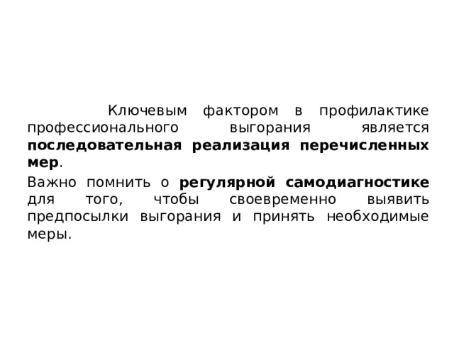  Ключевым фактором в профилактике профессионального выгорания является последовательная реализация перечисленных мер . Важно помнить о регулярной самодиагностике для того, чтобы своевременно выявить предпосылки выгорания и принять необходимые меры. 