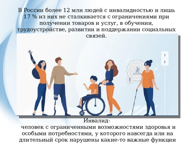 В России более 12 млн людей с инвалидностью и лишь 17 % из них не сталкивается с ограничениями при получении товаров и услуг, в обучении, трудоустройстве, развитии и поддержании социальных связей. Инвалид-  человек с ограниченными возможностями здоровья и особыми потребностями, у которого навсегда или на длительный срок нарушены какие-то важные функции организма.  