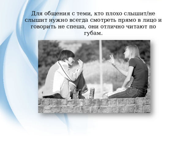 Для общения с теми, кто плохо слышит/не слышит нужно всегда смотреть прямо в лицо и говорить не спеша, они отлично читают по губам. 