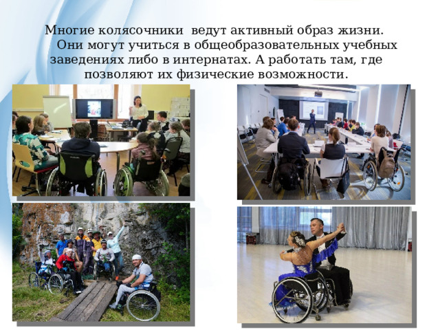 Многие колясочники ведут активный образ жизни.  Они могут учиться в общеобразовательных учебных заведениях либо в интернатах. А работать там, где позволяют их физические возможности. 