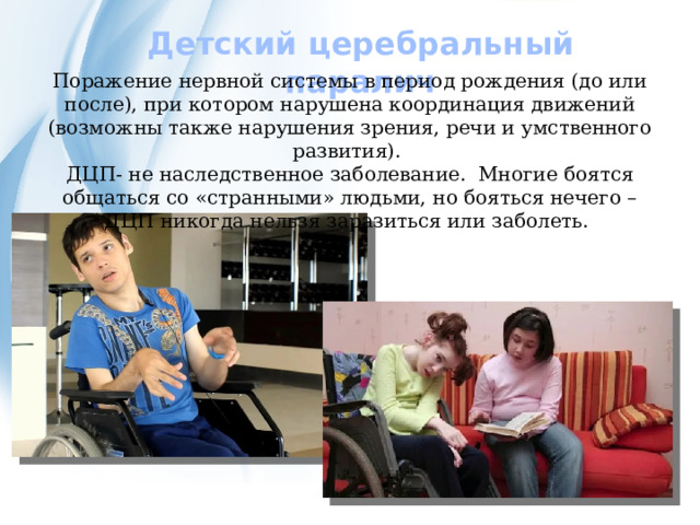 Детский церебральный паралич Поражение нервной системы в период рождения (до или после), при котором нарушена координация движений (возможны также нарушения зрения, речи и умственного развития). ДЦП- не наследственное заболевание. Многие боятся общаться со «странными» людьми, но бояться нечего – ДЦП никогда нельзя заразиться или заболеть. 