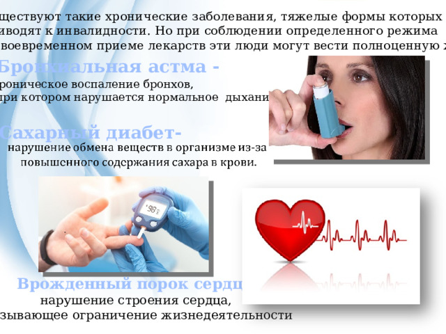 Существуют такие хронические заболевания, тяжелые формы которых приводят к инвалидности. Но при соблюдении определенного режима и своевременном приеме лекарств эти люди могут вести полноценную жизнь. Бронхиальная астма - хроническое воспаление бронхов,  при котором нарушается нормальное дыхание Сахарный диабет- Врожденный порок сердца- нарушение строения сердца, вызывающее ограничение жизнедеятельности  