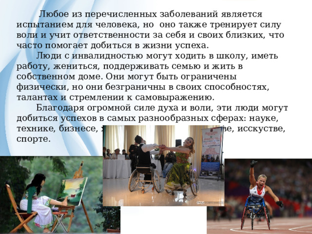 Любое из перечисленных заболеваний является испытанием для человека, но оно также тренирует силу воли и учит ответственности за себя и своих близких, что часто помогает добиться в жизни успеха.  Люди с инвалидностью могут ходить в школу, иметь работу, жениться, поддерживать семью и жить в собственном доме. Они могут быть ограничены физически, но они безграничны в своих способностях, талантах и стремлении к самовыражению.  Благодаря огромной силе духа и воли, эти люди могут добиться успехов в самых разнообразных сферах: науке, технике, бизнесе, художественном творчестве, исскустве, спорте. 