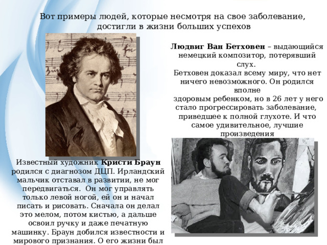 Вот примеры людей, которые несмотря на свое заболевание, достигли в жизни больших успехов Людвиг Ван Бетховен – выдающийся немецкий композитор, потерявший слух. Бетховен доказал всему миру, что нет ничего невозможного. Он родился вполне  здоровым ребенком, но в 26 лет у него стало прогрессировать заболевание, приведшее к полной глухоте. И что самое удивительное, лучшие произведения  композитора были созданным им после полной потери слуха. Известный художник Кристи Браун родился с диагнозом ДЦП. Ирландский мальчик отставал в развитии, не мог передвигаться.  Он мог управлять только левой ногой, ей он и начал писать и рисовать. Сначала он делал это мелом, потом кистью, а дальше освоил ручку и даже печатную машинку. Браун добился известности и мирового признания. О его жизни был снят фильм по сценарию самого художника.  