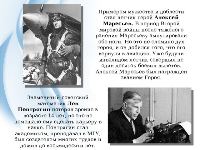 Примером мужества и доблести стал летчик герой Алексей Маресьев. В период Второй мировой войны после тяжелого ранения Маресьеву ампутировали обе ноги. Но это не сломило дух героя, и он добился того, что его вернули в авиацию. Уже будучи инвалидом летчик совершил не один десяток боевых вылетов. Алексей Маресьев был награжден званием Героя.    Знаменитый советский математик  Лев Понтрягин  потерял зрение в возрасте 14 лет, но это не помешало ему сделать карьеру в науке. Понтрягин стал академиком, преподавал в МГУ, был создателем многих трудов и дожил до восьмидесяти лет. 