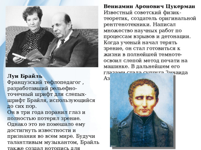 Вениамин Аронович Цукерман Известный советский физик-теоретик, создатель оригинальной рентгенотехники. Написал множество научных работ по процессам взрывов и детонации. Когда ученый начал терять зрение, он стал готовиться к жизни в полнейшей темноте- освоил слепой метод печати на машинке. В дальнейшем его глазами стала супруга Зинаида Азарх. Луи Брайль Французский тефлопедагог , разработавший рельефно-точечный шрифт для слепых- шрифт Брайля, использующийся до сих пор. Он в три года поранил глаз и полностью потерял зрение. Однако это не помешало ему достигнуть известности и признания во всем мире. Будучи талантливым музыкантом, Брайль также создал нотопись для незрячих и преподавал музыку слепым. 