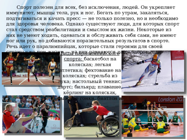  Спорт полезен для всех, без исключения, людей. Он укрепляет иммунитет, мышцы тела, рук и ног. Бегать по утрам, закаляться, подтягиваться и качать пресс — не только полезно, но и необходимо для здоровья человека. Однако существуют люди, для которых спорт стал средством реабилитации и смыслом их жизни. Некоторые из них не умеют ходить, одеваться и обслуживать себя сами, не имеют ног или рук, но добиваются поразительных результатов в спорте. Речь идет о паралимпийцах, которые стали героями для своей страны уже при жизни — на них равняются даже здоровые граждане. Виды паралимпийского спорта: баскетбол на колясках; легкая атлетика; фехтование на колясках; стрельба из лука; настольный теннис; дартс; бильярд; плавание, кёрлинг на колясках, лыжные гонки, биатлон и др. 