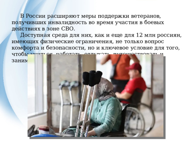  В России расширяют меры поддержки ветеранов, получивших инвалидность во время участия в боевых действиях в зоне СВО.  Доступная среда для них, как и еще для 12 млн россиян, имеющих физические ограничения, не только вопрос комфорта и безопасности, но и ключевое условие для того, чтобы учиться, работать, отдыхать, путешествовать и заниматься спортом. 