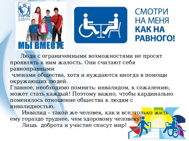  Люди с ограниченными возможностями не просят проявлять к ним жалость. Они считают себя равноправными  членами общества, хотя и нуждаются иногда в помощи окружающих людей. Главное, необходимо помнить: инвалидом, к сожалению, может стать каждый! Поэтому важно, чтобы кардинально поменялось отношение общества к людям с инвалидностью.  Инвалид – такой же человек, как и все, только жить ему гораздо труднее, чем здоровому человеку!   Лишь  доброта и участие спасут мир! 