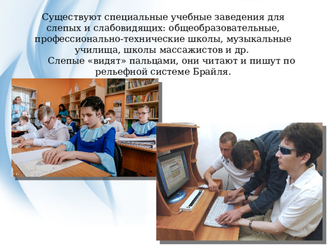 Существуют специальные учебные заведения для слепых и слабовидящих: общеобразовательные, профессионально-технические школы, музыкальные училища, школы массажистов и др.  Слепые «видят» пальцами, они читают и пишут по рельефной системе Брайля. 