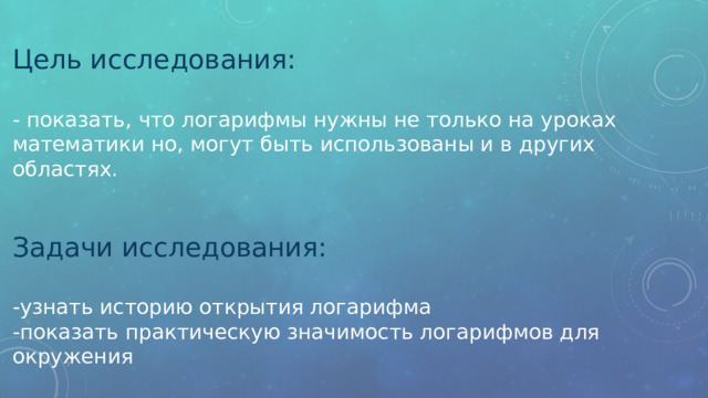 Цель исследования: - показать, что логарифмы нужны не только на уроках математики но, могут быть использованы и в других областях. Задачи исследования: -узнать историю открытия логарифма -показать практическую значимость логарифмов для окружения      . 