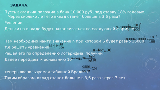 Задача. Пусть вкладчик положил в банк 10 000 руб. под ставку 18% годовых. Через сколько лет его вклад станет больше в 3,6 раза? Решение. Деньги на вкладе будут накапливаться по следующей формуле Нам необходимо найти значение n при котором S будет равно 36000 т.е решить уравнение Решая его по определению логарифма, получим Далее перейдем к основанию 10 теперь воспользуемся таблицей Брадиса Таким образом, вклад станет больше в 3,6 раза через 7 лет. 