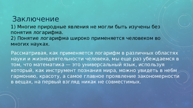 Заключение 1) Многие природные явления не могли быть изучены без понятия логарифма. 2) Понятие логарифма широко применяется человеком во многих науках. Рассматривая, как применяется логарифм в различных областях науки и жизнедеятельности человека, мы еще раз убеждаемся в том, что математика — это универсальный язык, используя который, как инструмент познания мира, можно увидеть в не6м гармонию, красоту, а самое главное проявление закономерности в вещах, на первый взгляд никак не совместимых. 