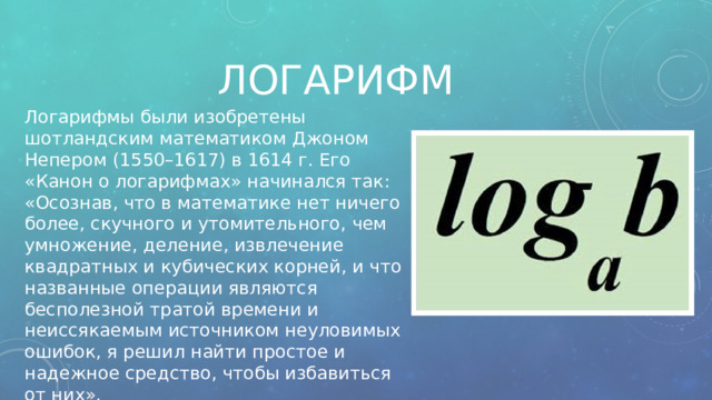 Логарифм Логарифмы были изобретены шотландским математиком Джоном Непером (1550–1617) в 1614 г. Его «Канон о логарифмах» начинался так: «Осознав, что в математике нет ничего более, скучного и утомительного, чем умножение, деление, извлечение квадратных и кубических корней, и что названные операции являются бесполезной тратой времени и неиссякаемым источником неуловимых ошибок, я решил найти простое и надежное средство, чтобы избавиться от них». 