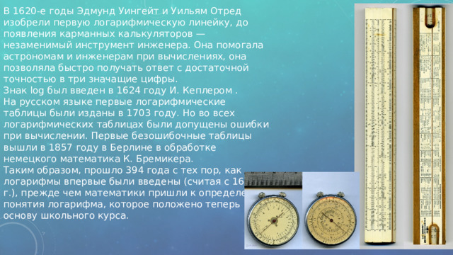 В 1620-е годы Эдмунд Уингейт и Уильям Отред изобрели первую логарифмическую линейку, до появления карманных калькуляторов — незаменимый инструмент инженера. Она помогала астрономам и инженерам при вычислениях, она позволяла быстро получать ответ с достаточной точностью в три значащие цифры.   Знак log был введен в 1624 году И. Кеплером .  На русском языке первые логарифмические таблицы были изданы в 1703 году. Но во всех логарифмических таблицах были допущены ошибки при вычислении. Первые безошибочные таблицы вышли в 1857 году в Берлине в обработке немецкого математика К. Бремикера.  Таким образом, прошло 394 года с тех пор, как логарифмы впервые были введены (считая с 1614 г.), прежде чем математики пришли к определению понятия логарифма, которое положено теперь в основу школьного курса.    