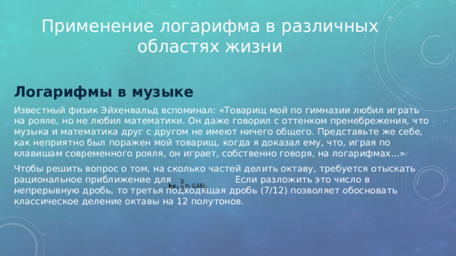 Применение логарифма в различных областях жизни Логарифмы в музыке Известный физик Эйхенвальд вспоминал: «Товарищ мой по гимназии любил играть на рояле, но не любил математики. Он даже говорил с оттенком пренебрежения, что музыка и математика друг с другом не имеют ничего общего. Представьте же себе, как неприятно был поражен мой товарищ, когда я доказал ему, что, играя по клавишам современного рояля, он играет, собственно говоря, на логарифмах...» Чтобы решить вопрос о том, на сколько частей делить октаву, требуется отыскать рациональное приближение для Если разложить это число в непрерывную дробь, то третья подходящая дробь (7/12) позволяет обосновать классическое деление октавы на 12 полутонов. 