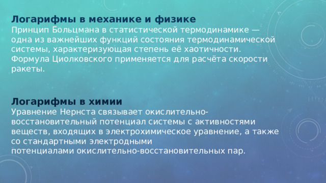 Логарифмы в механике и физике Принцип Больцмана в статистической термодинамике — одна из важнейших функций состояния термодинамической системы, характеризующая степень её хаотичности. Формула Циолковского применяется для расчёта скорости ракеты. Логарифмы в химии Уравнение Нернста связывает окислительно-восстановительный потенциал системы с активностями веществ, входящих в электрохимическое уравнение, а также со стандартными электродными потенциалами окислительно-восстановительных пар. 