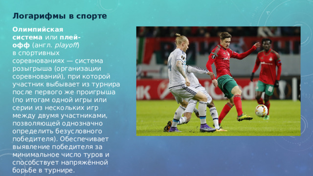 Логарифмы в спорте   Олимпийская система  или  плей-офф  (англ.  playoff ) в спортивных соревнованиях — система розыгрыша (организации соревнований), при которой участник выбывает из турнира после первого же проигрыша (по итогам одной игры или серии из нескольких игр между двумя участниками, позволяющей однозначно определить безусловного победителя). Обеспечивает выявление победителя за минимальное число туров и способствует напряжённой борьбе в турнире.   