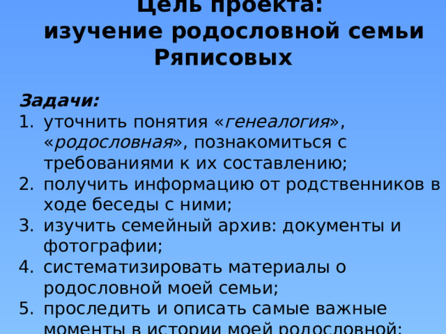 Цель проекта: изучение родословной семьи Ряписовых Задачи: уточнить понятия « генеалогия », « родословная », познакомиться с требованиями к их составлению; получить информацию от родственников в ходе беседы с ними; изучить семейный архив: документы и фотографии; систематизировать материалы о родословной моей семьи; проследить и описать самые важные моменты в истории моей родословной; начать составление семейного древа рода. 