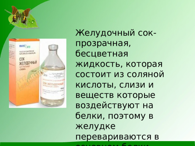 Желудочный сок-прозрачная, бесцветная жидкость, которая состоит из соляной кислоты, слизи и веществ которые воздействуют на белки, поэтому в желудке перевариваются в основном белки . 